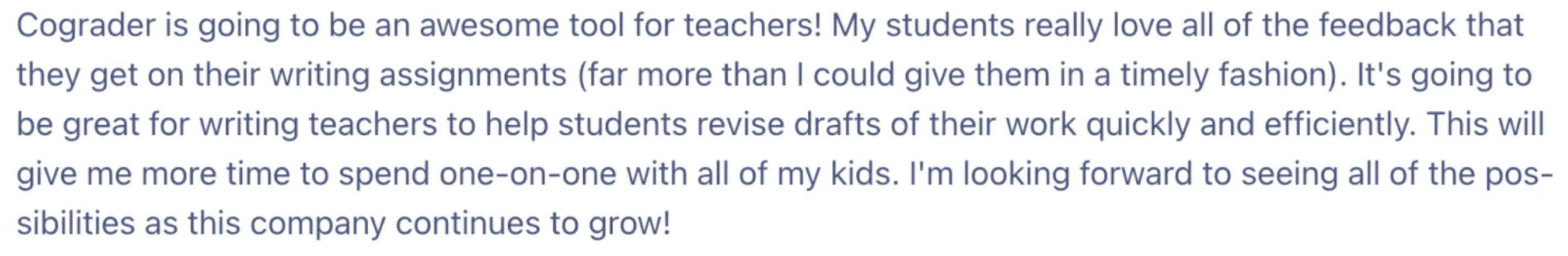 A screenshot of an email from a Satisfied teacher using cograder. "The image reads: Cograder is going to be an awesome tool for teachers! My students really love all of the feedback that they get on their writing assignments (far more than I could give them in a timely fashion). It's going to be great for writing teachers to help students revise drafts of their work quickly and efficiently. This will give me more time to spend one-on-one with all of my kids. I'm looking forward to seeing all of the possibilities as this company continues to grow!"
