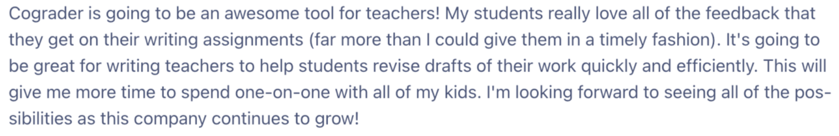 A screenshot of an email from a Satisfied teacher using cograder. “The image reads: Cograder is going to be an awesome tool for teachers! My students really love all of the feedback that they get on their writing assignments (far more than I could give them in a timely fashion). It’s going to be great for writing teachers to help students revise drafts of their work quickly and efficiently. This will give me more time to spend one-on-one with all of my kids. I’m looking forward to seeing all of the possibilities as this company continues to grow!”